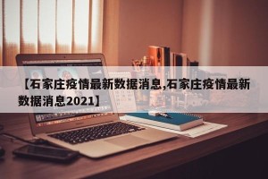 【石家庄疫情最新数据消息,石家庄疫情最新数据消息2021】