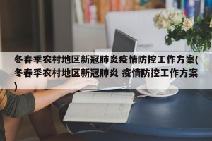 冬春季农村地区新冠肺炎疫情防控工作方案(冬春季农村地区新冠肺炎 疫情防控工作方案)