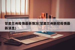 甘肃兰州疫情最新情况(甘肃兰州新冠疫情最新消息)