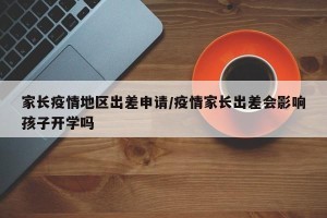 家长疫情地区出差申请/疫情家长出差会影响孩子开学吗