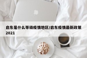 启东是什么等级疫情地区/启东疫情最新政策2021