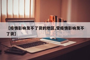 【疫情影响发不了货的地区,受疫情影响发不了货】