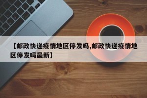 【邮政快递疫情地区停发吗,邮政快递疫情地区停发吗最新】