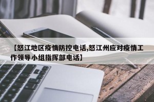 【怒江地区疫情防控电话,怒江州应对疫情工作领导小组指挥部电话】