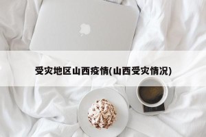 受灾地区山西疫情(山西受灾情况)