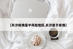 【长沙疫情是中风险地区,长沙属于疫情】