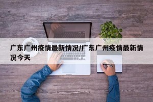广东广州疫情最新情况/广东广州疫情最新情况今天