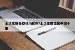金华孝顺是疫情地区吗/金华孝顺镇属于哪个市