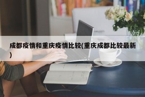 成都疫情和重庆疫情比较(重庆成都比较最新)