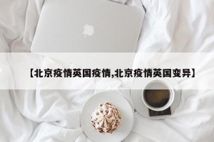 【北京疫情英国疫情,北京疫情英国变异】