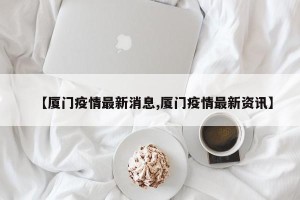 【厦门疫情最新消息,厦门疫情最新资讯】