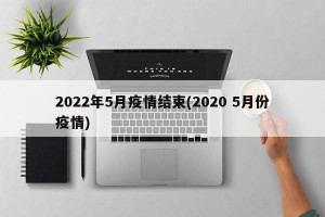 2022年5月疫情结束(2020 5月份疫情)