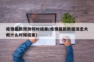 疫情最新预测何时结束(疫情最新数据消息大概什么时候结束)