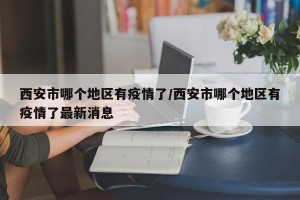 西安市哪个地区有疫情了/西安市哪个地区有疫情了最新消息
