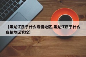【黑龙江属于什么疫情地区,黑龙江属于什么疫情地区管控】