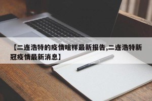 【二连浩特的疫情啥样最新报告,二连浩特新冠疫情最新消息】