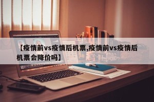 【疫情前vs疫情后机票,疫情前vs疫情后机票会降价吗】