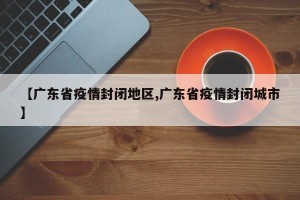 【广东省疫情封闭地区,广东省疫情封闭城市】