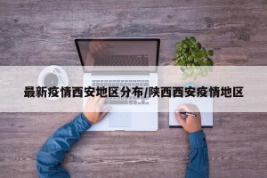 最新疫情西安地区分布/陕西西安疫情地区