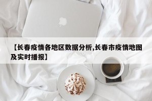 【长春疫情各地区数据分析,长春市疫情地图及实时播报】
