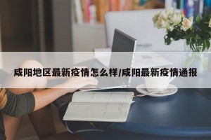 咸阳地区最新疫情怎么样/咸阳最新疫情通报