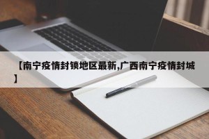 【南宁疫情封锁地区最新,广西南宁疫情封城】