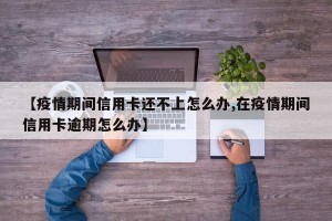【疫情期间信用卡还不上怎么办,在疫情期间信用卡逾期怎么办】