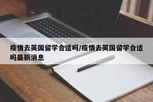 疫情去英国留学合适吗/疫情去英国留学合适吗最新消息