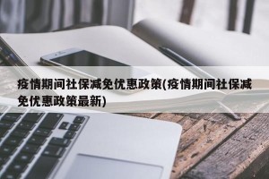 疫情期间社保减免优惠政策(疫情期间社保减免优惠政策最新)