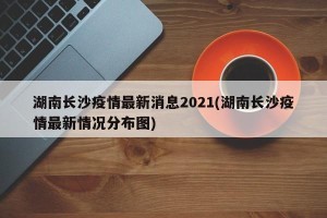 湖南长沙疫情最新消息2021(湖南长沙疫情最新情况分布图)