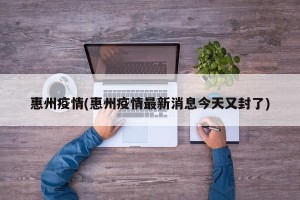 惠州疫情(惠州疫情最新消息今天又封了)