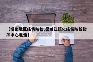 【绥化地区疫情防控,黑龙江绥化疫情防控指挥中心电话】