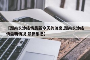 【湖南长沙疫情最新今天的消息,湖南长沙疫情最新情况 最新消息】