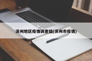 滨州地区疫情调查组(滨州市疫情)