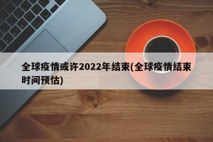 全球疫情或许2022年结束(全球疫情结束时间预估)