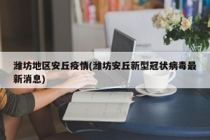 潍坊地区安丘疫情(潍坊安丘新型冠状病毒最新消息)