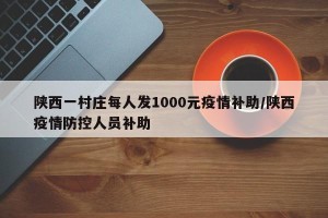 陕西一村庄每人发1000元疫情补助/陕西疫情防控人员补助