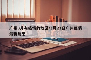 广州3月有疫情的地区/3月23日广州疫情最新消息