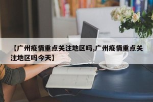 【广州疫情重点关注地区吗,广州疫情重点关注地区吗今天】