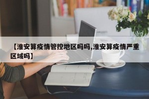 【淮安算疫情管控地区吗吗,淮安算疫情严重区域吗】